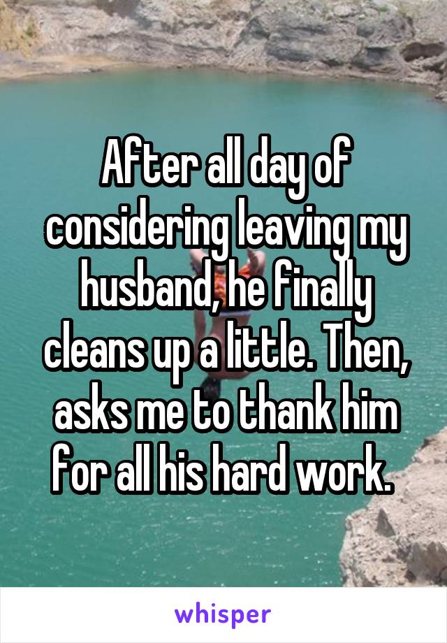 After all day of considering leaving my husband, he finally cleans up a little. Then, asks me to thank him for all his hard work. 