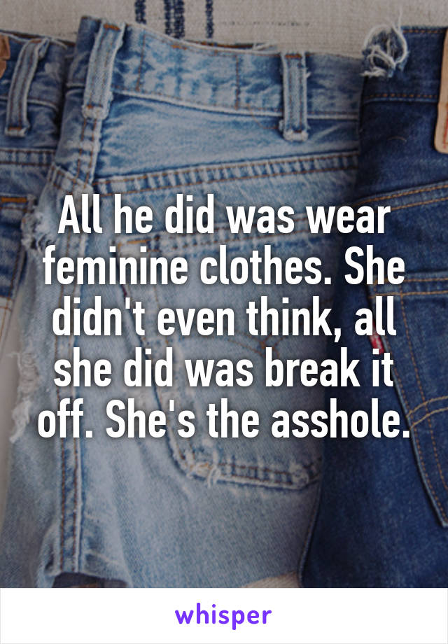 All he did was wear feminine clothes. She didn't even think, all she did was break it off. She's the asshole.