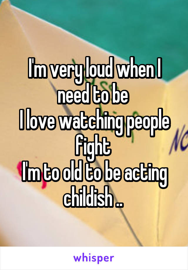 I'm very loud when I need to be 
I love watching people fight 
I'm to old to be acting childish .. 