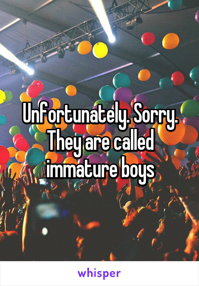 Unfortunately. Sorry. They are called immature boys