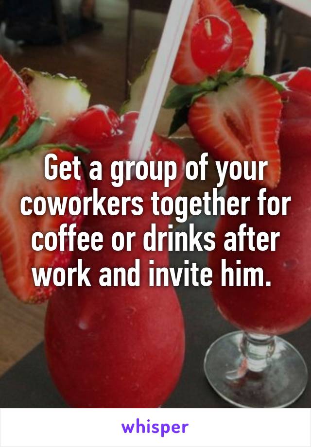 Get a group of your coworkers together for coffee or drinks after work and invite him. 