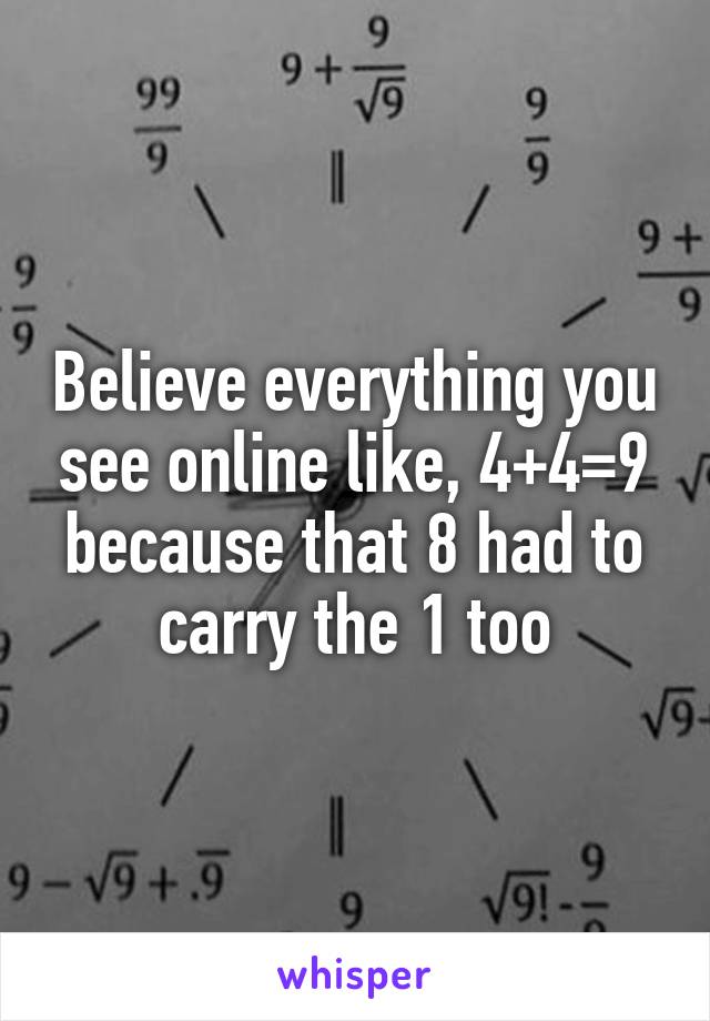 Believe everything you see online like, 4+4=9 because that 8 had to carry the 1 too