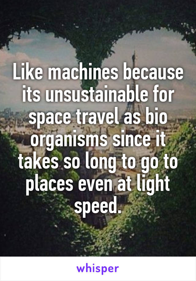 Like machines because its unsustainable for space travel as bio organisms since it takes so long to go to places even at light speed.