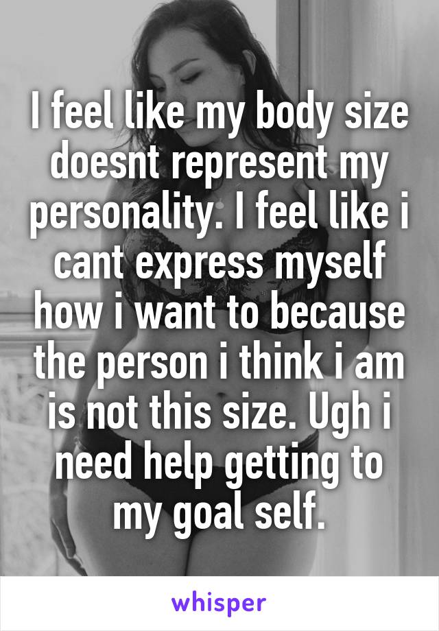 I feel like my body size doesnt represent my personality. I feel like i cant express myself how i want to because the person i think i am is not this size. Ugh i need help getting to my goal self.