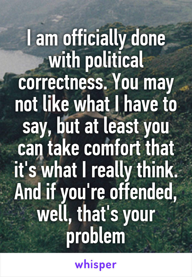 I am officially done with political correctness. You may not like what I have to say, but at least you can take comfort that it's what I really think. And if you're offended, well, that's your problem