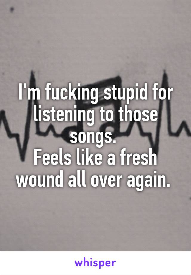 I'm fucking stupid for listening to those songs. 
Feels like a fresh wound all over again. 