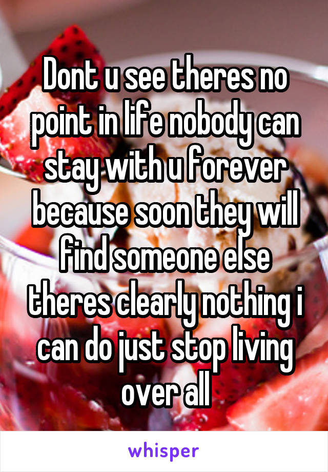 Dont u see theres no point in life nobody can stay with u forever because soon they will find someone else theres clearly nothing i can do just stop living over all