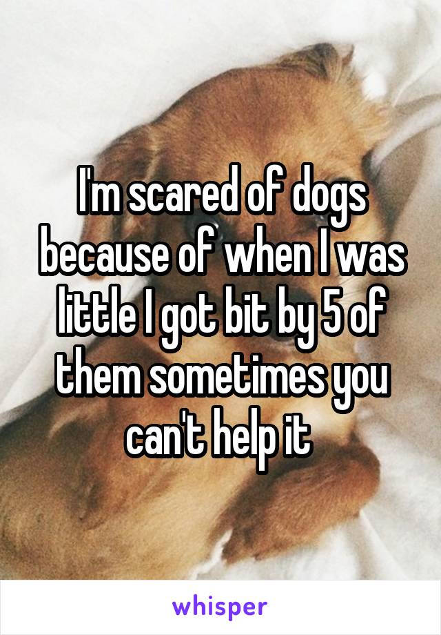 I'm scared of dogs because of when I was little I got bit by 5 of them sometimes you can't help it 