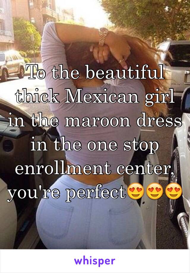 To the beautiful thick Mexican girl in the maroon dress in the one stop enrollment center, you're perfect😍😍😍