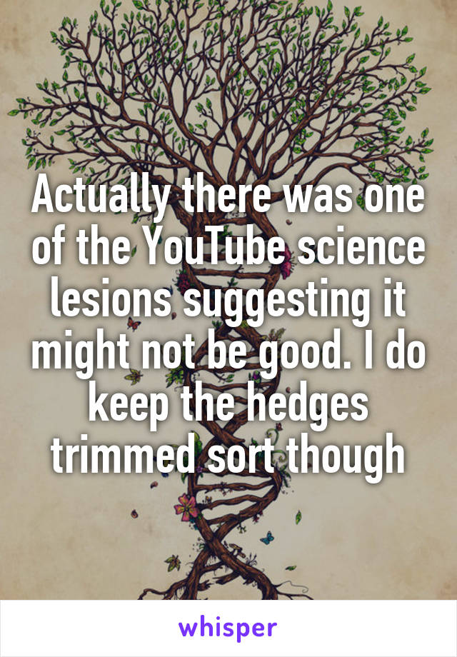 Actually there was one of the YouTube science lesions suggesting it might not be good. I do keep the hedges trimmed sort though