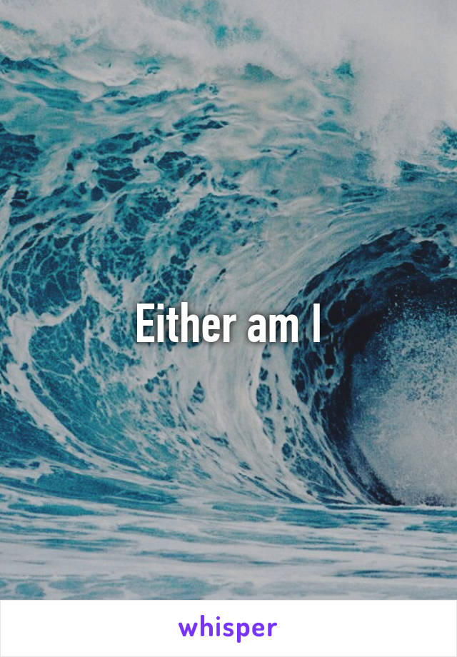 Either am I