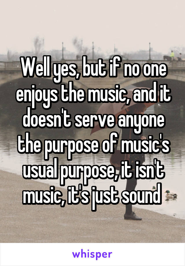 Well yes, but if no one enjoys the music, and it doesn't serve anyone the purpose of music's usual purpose, it isn't music, it's just sound 