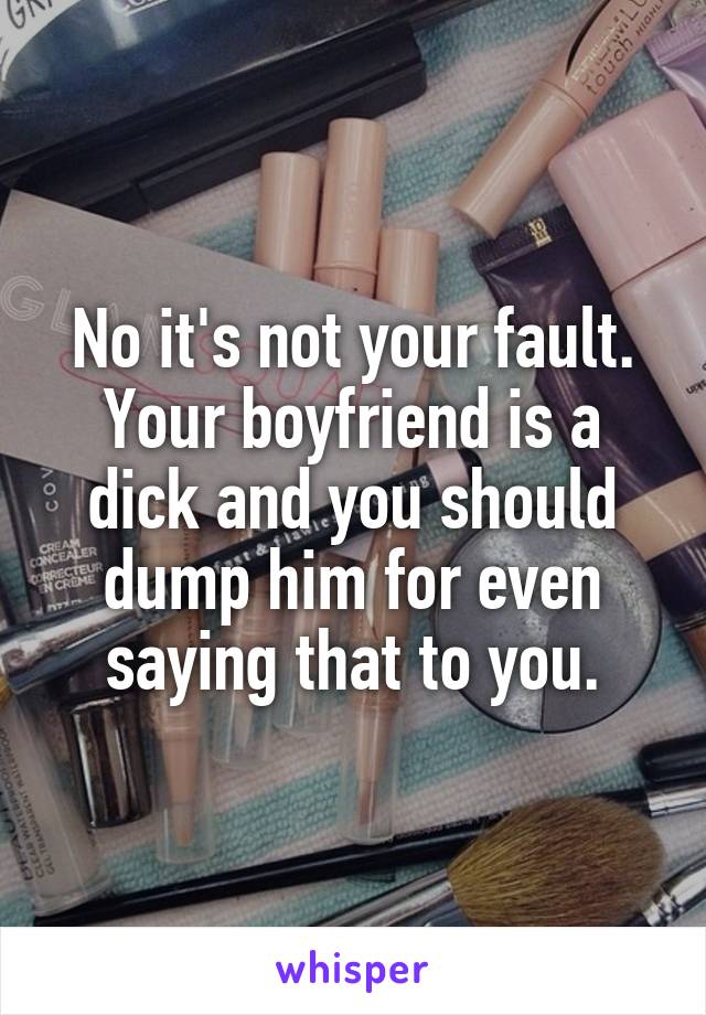 No it's not your fault. Your boyfriend is a dick and you should dump him for even saying that to you.