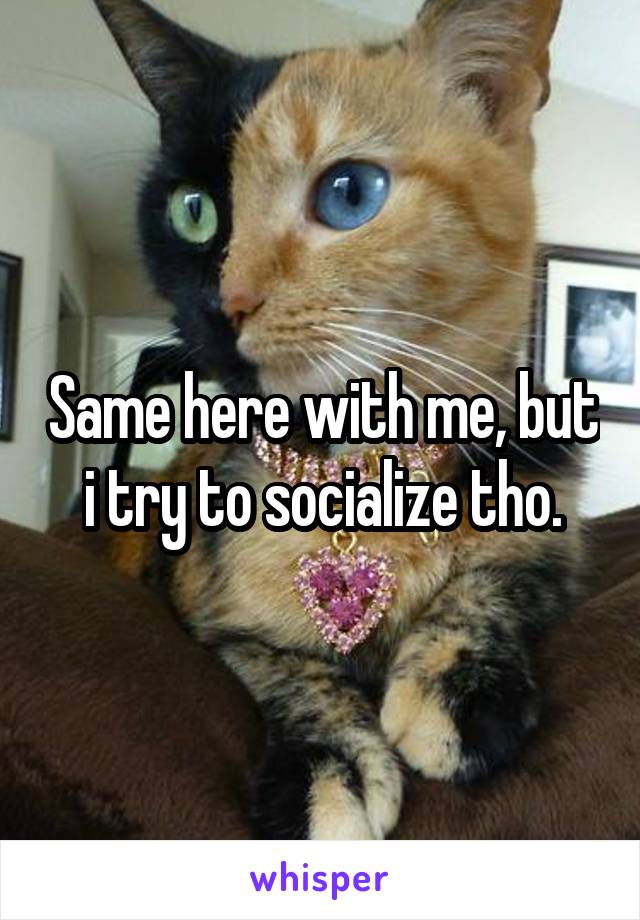 Same here with me, but i try to socialize tho.