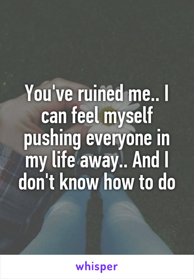 You've ruined me.. I can feel myself pushing everyone in my life away.. And I don't know how to do