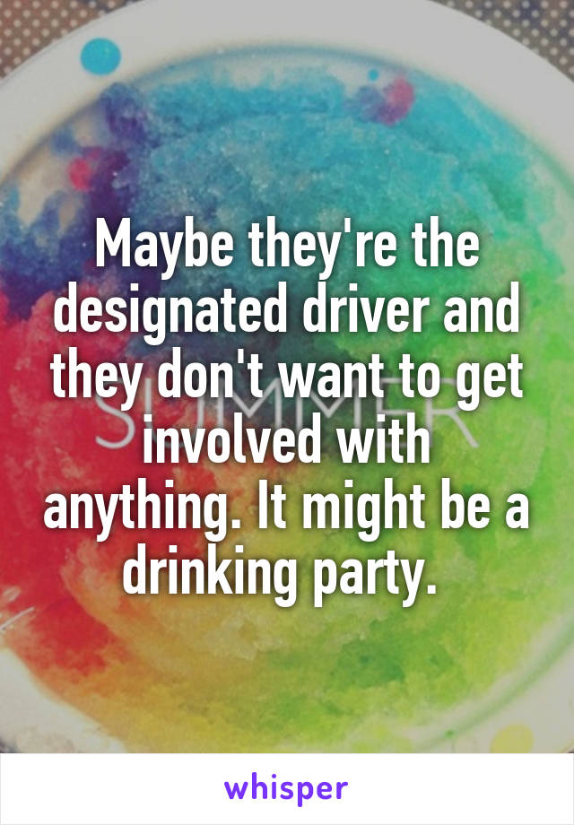 Maybe they're the designated driver and they don't want to get involved with anything. It might be a drinking party. 