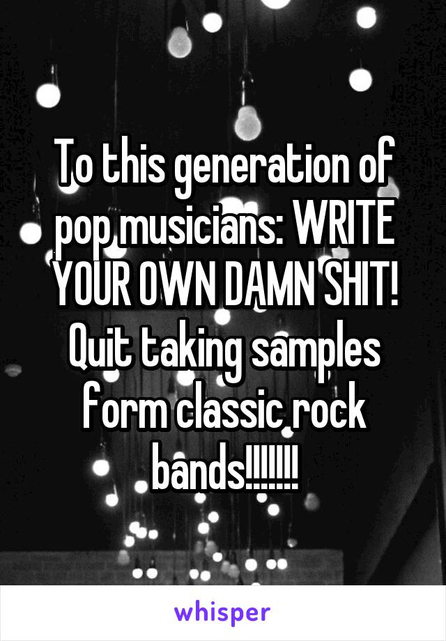 To this generation of pop musicians: WRITE YOUR OWN DAMN SHIT! Quit taking samples form classic rock bands!!!!!!!