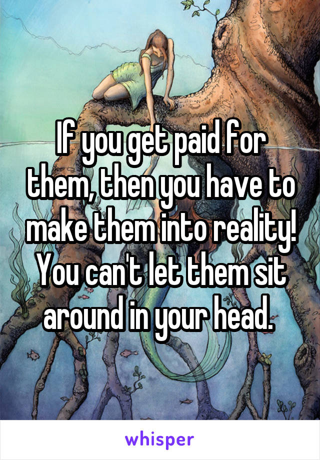 If you get paid for them, then you have to make them into reality! You can't let them sit around in your head. 