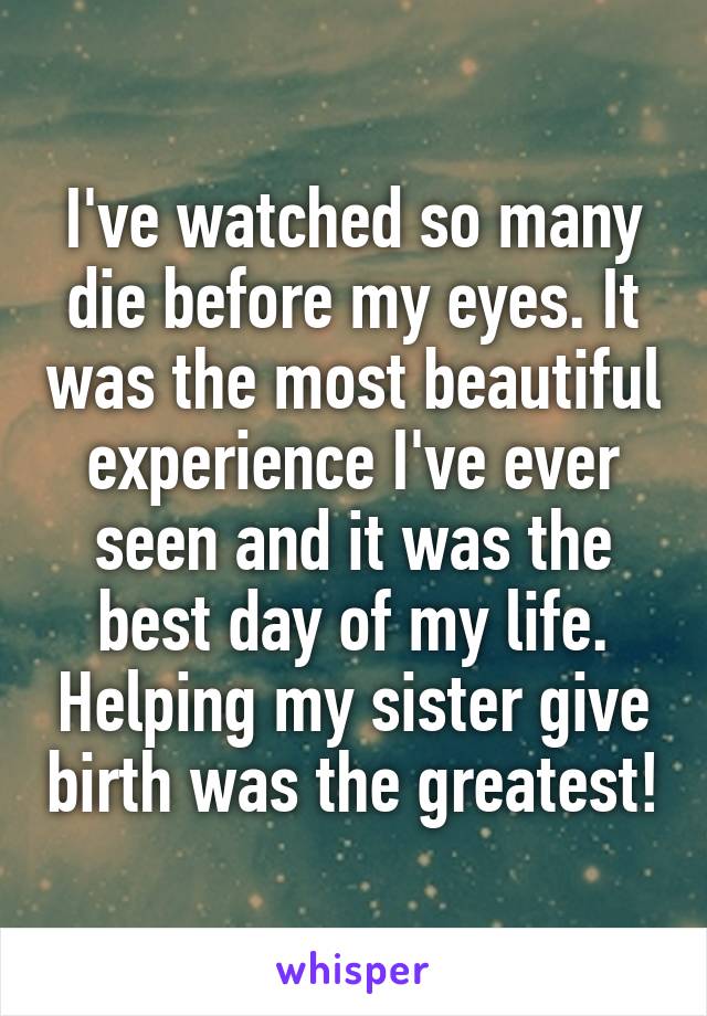 I've watched so many die before my eyes. It was the most beautiful experience I've ever seen and it was the best day of my life. Helping my sister give birth was the greatest!