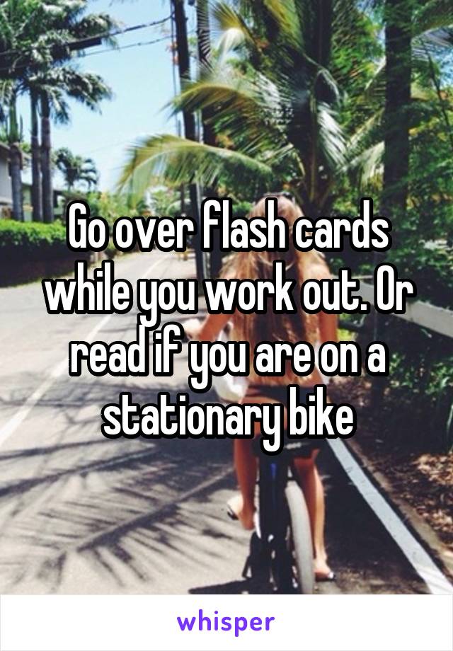 Go over flash cards while you work out. Or read if you are on a stationary bike