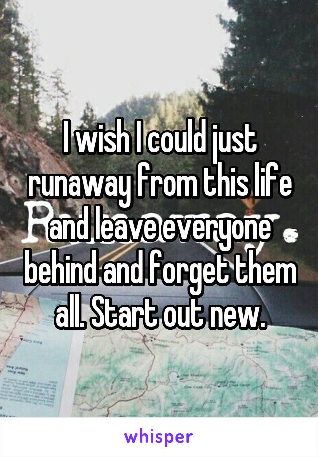 I wish I could just runaway from this life and leave everyone behind and forget them all. Start out new.