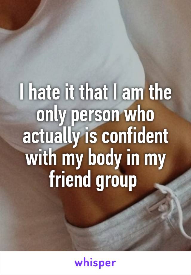 I hate it that I am the only person who actually is confident with my body in my friend group 