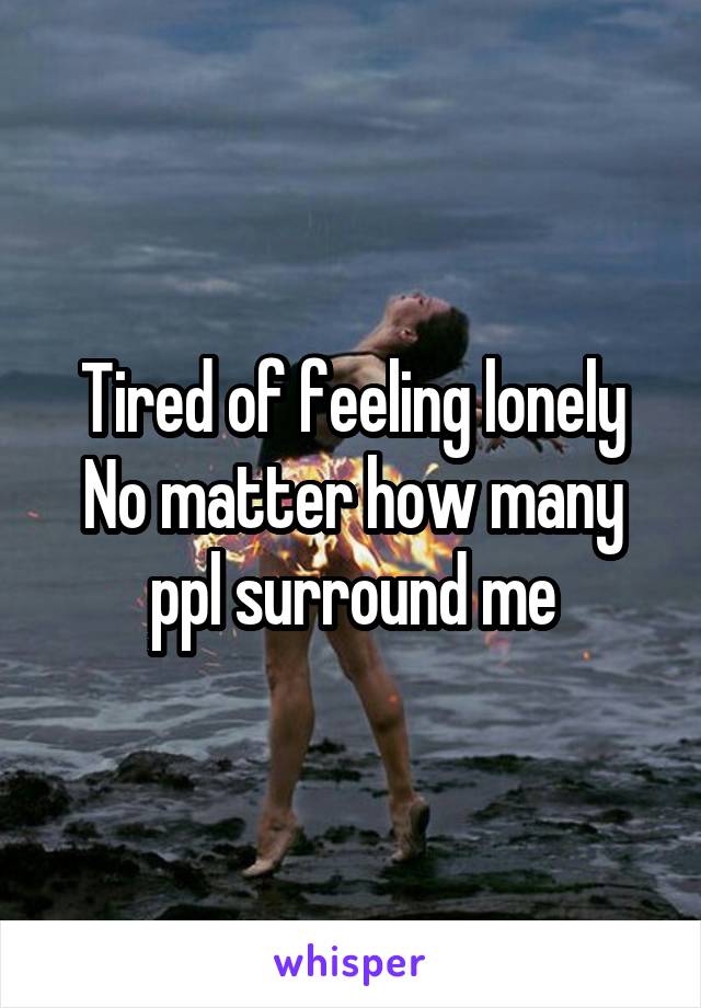 Tired of feeling lonely
No matter how many ppl surround me