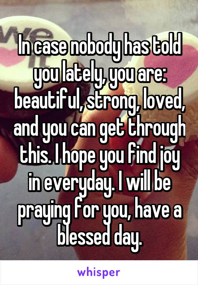 In case nobody has told you lately, you are: beautiful, strong, loved, and you can get through this. I hope you find joy in everyday. I will be praying for you, have a blessed day.