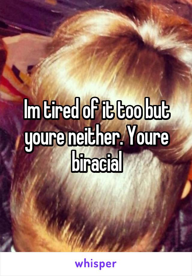 Im tired of it too but youre neither. Youre biracial