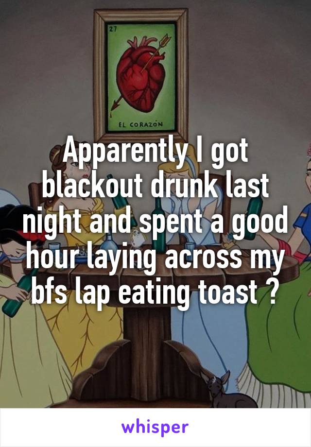 Apparently I got blackout drunk last night and spent a good hour laying across my bfs lap eating toast 😂