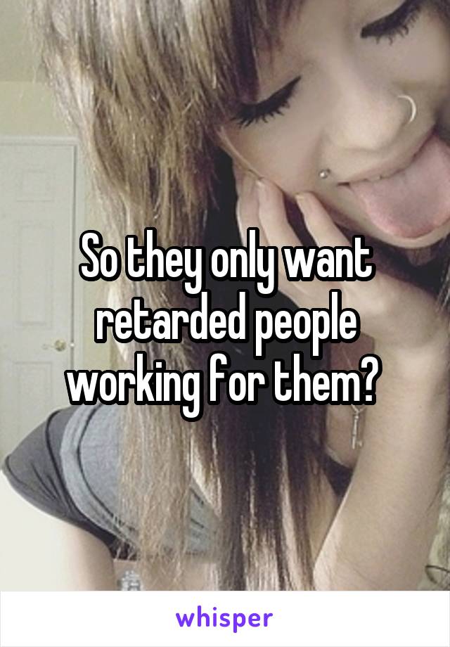 So they only want retarded people working for them? 