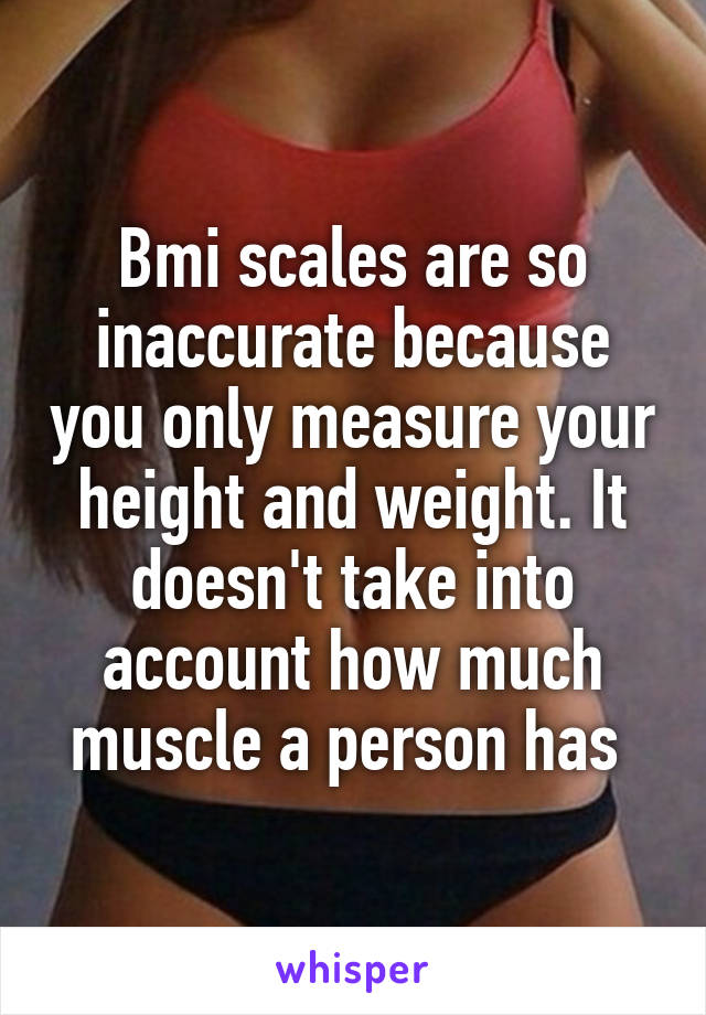 Bmi scales are so inaccurate because you only measure your height and weight. It doesn't take into account how much muscle a person has 