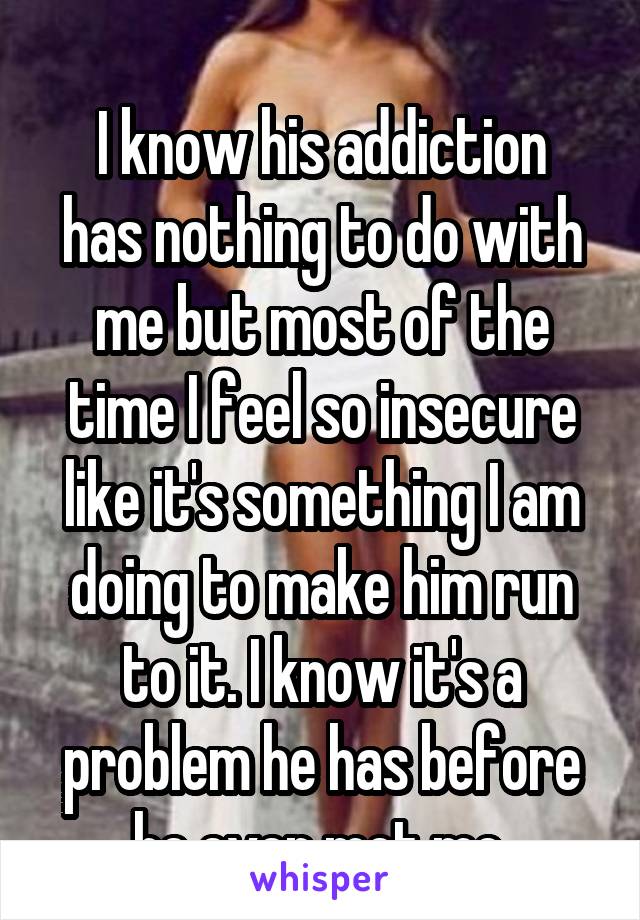 
I know his addiction has nothing to do with me but most of the time I feel so insecure like it's something I am doing to make him run to it. I know it's a problem he has before he even met me.