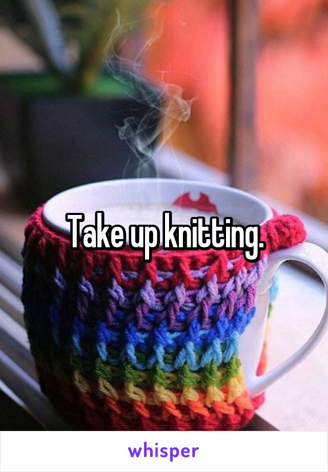 Take up knitting.