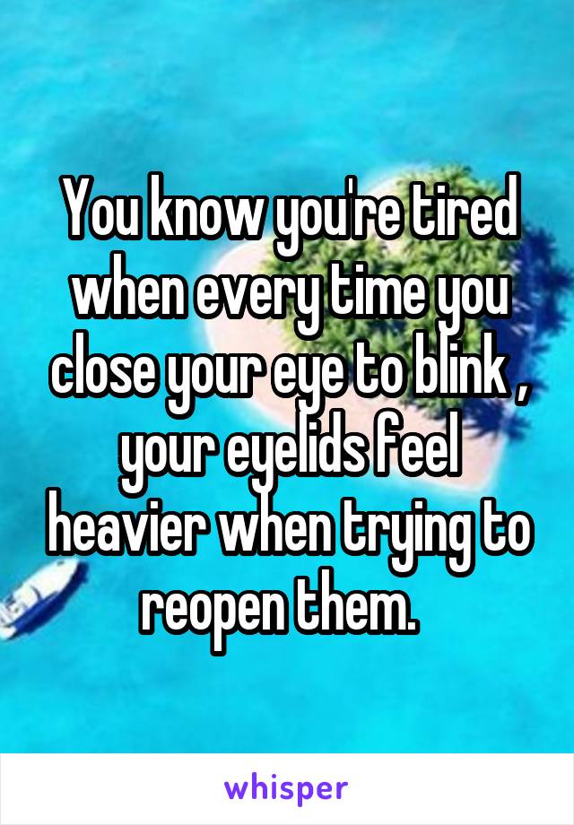 You know you're tired when every time you close your eye to blink , your eyelids feel heavier when trying to reopen them.  