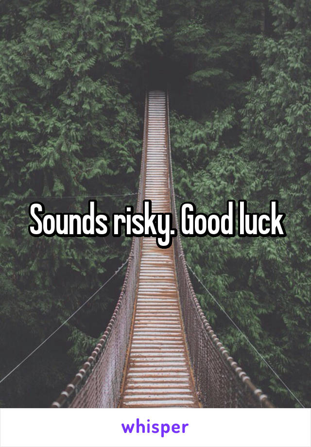 Sounds risky. Good luck