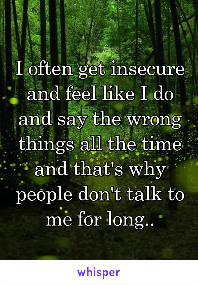 I often get insecure and feel like I do and say the wrong things all the time and that's why people don't talk to me for long..