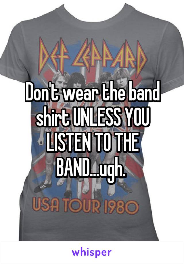 Don't wear the band shirt UNLESS YOU LISTEN TO THE BAND...ugh. 