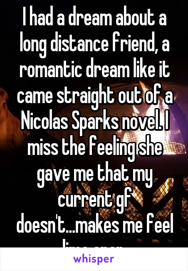 I had a dream about a long distance friend, a romantic dream like it came straight out of a Nicolas Sparks novel. I miss the feeling she gave me that my current gf doesn't...makes me feel lime crap.