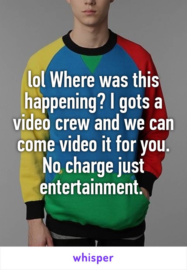 lol Where was this happening? I gots a video crew and we can come video it for you. No charge just entertainment. 