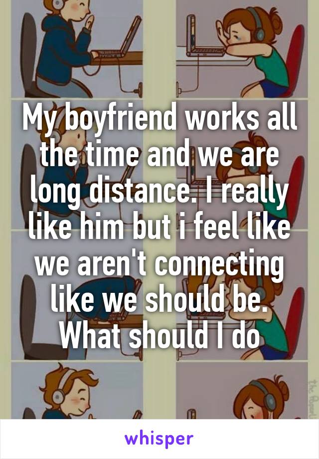 My boyfriend works all the time and we are long distance. I really like him but i feel like we aren't connecting like we should be. What should I do