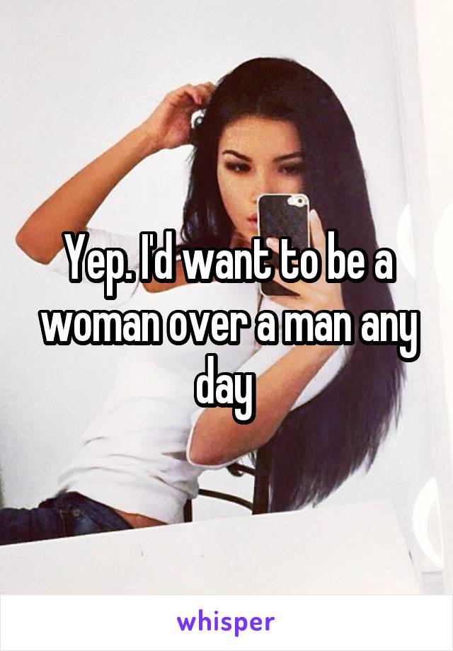 Yep. I'd want to be a woman over a man any day 