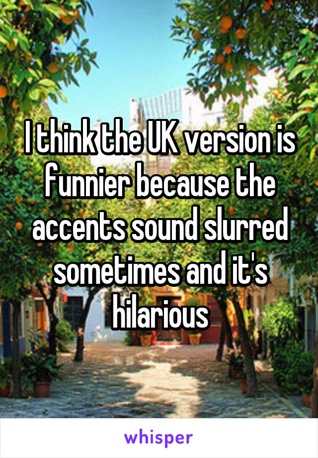 I think the UK version is funnier because the accents sound slurred sometimes and it's hilarious