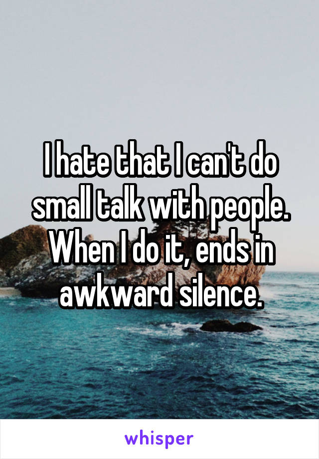 I hate that I can't do small talk with people. When I do it, ends in awkward silence.