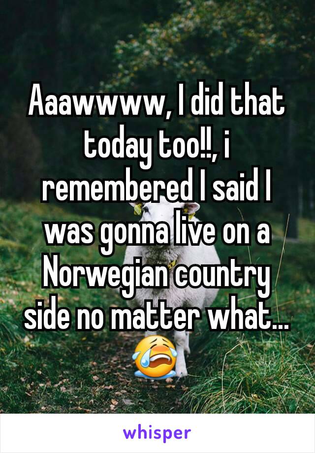 Aaawwww, I did that today too!!, i remembered I said I was gonna live on a Norwegian country side no matter what...😭 