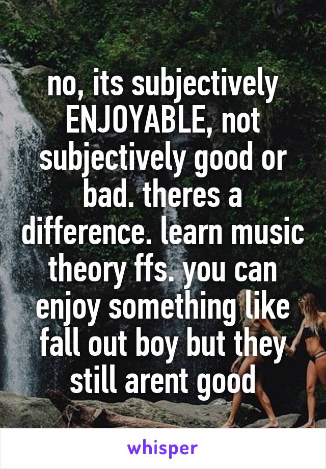 no, its subjectively ENJOYABLE, not subjectively good or bad. theres a difference. learn music theory ffs. you can enjoy something like fall out boy but they still arent good