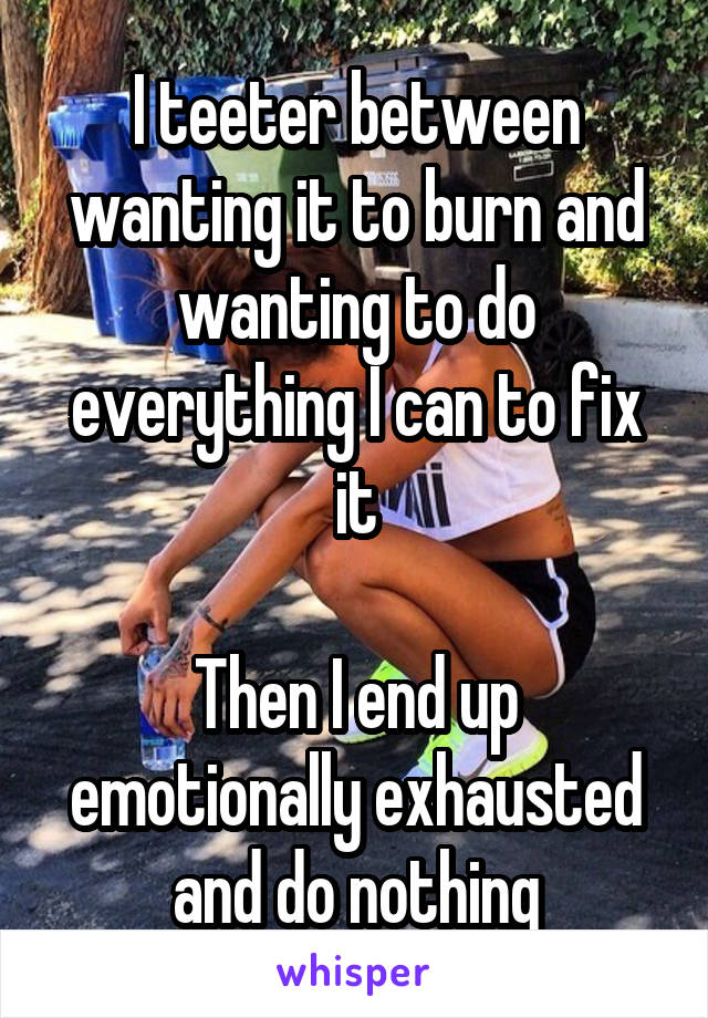 I teeter between wanting it to burn and wanting to do everything I can to fix it

Then I end up emotionally exhausted and do nothing