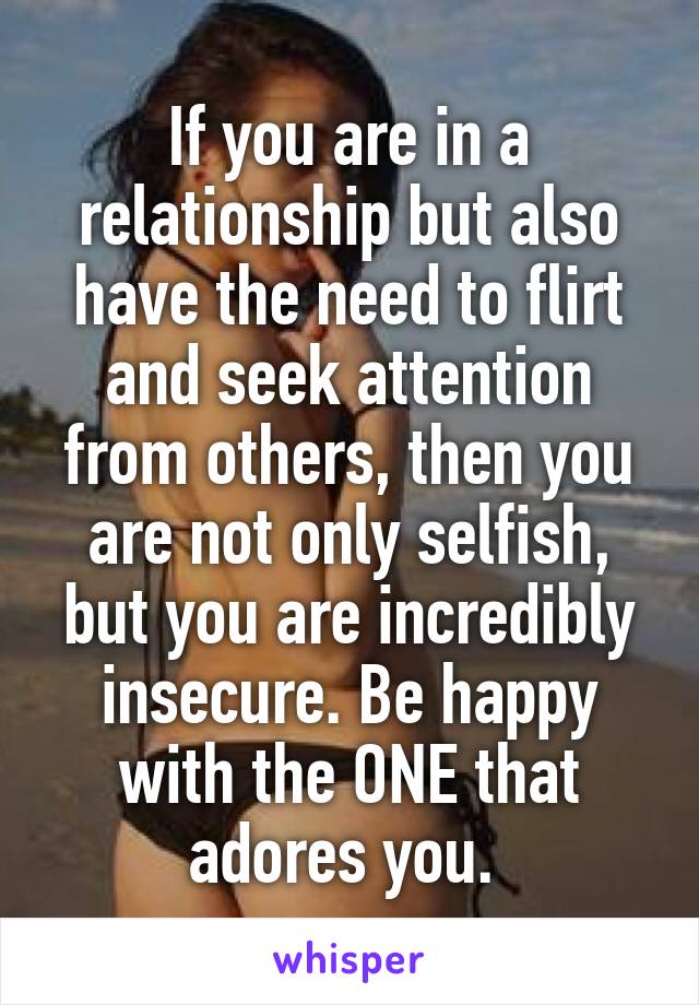 If you are in a relationship but also have the need to flirt and seek attention from others, then you are not only selfish, but you are incredibly insecure. Be happy with the ONE that adores you. 