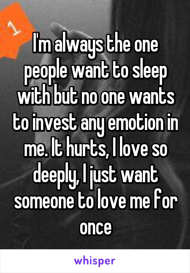 I'm always the one people want to sleep with but no one wants to invest any emotion in me. It hurts, I love so deeply, I just want someone to love me for once