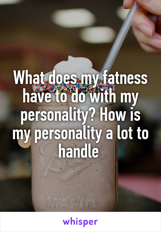 What does my fatness have to do with my personality? How is my personality a lot to handle 